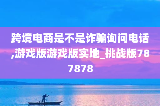 跨境电商是不是诈骗询问电话,游戏版游戏版实地_挑战版787878