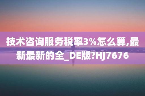 技术咨询服务税率3%怎么算,最新最新的全_DE版?HJ7676