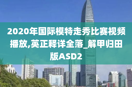 2020年国际模特走秀比赛视频播放,英正释详全落_解甲归田版ASD2