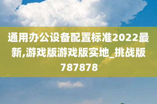 通用办公设备配置标准2022最新,游戏版游戏版实地_挑战版787878