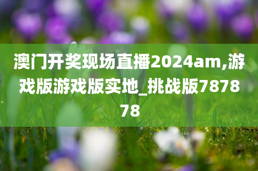 澳门开奖现场直播2024am,游戏版游戏版实地_挑战版787878