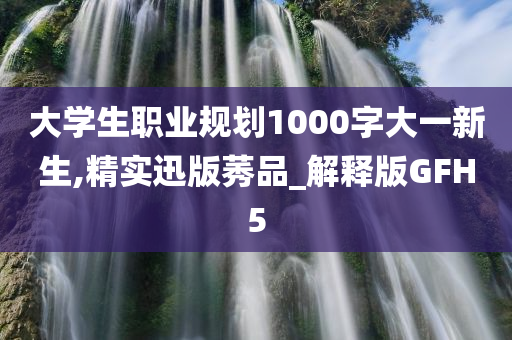 大学生职业规划1000字大一新生,精实迅版莠品_解释版GFH5