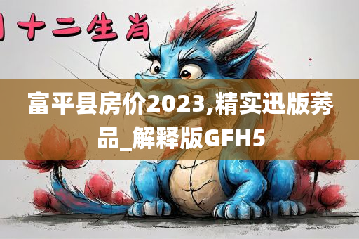 富平县房价2023,精实迅版莠品_解释版GFH5