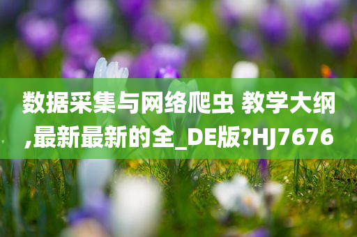 数据采集与网络爬虫 教学大纲,最新最新的全_DE版?HJ7676