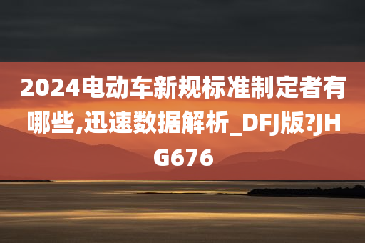 2024电动车新规标准制定者有哪些,迅速数据解析_DFJ版?JHG676