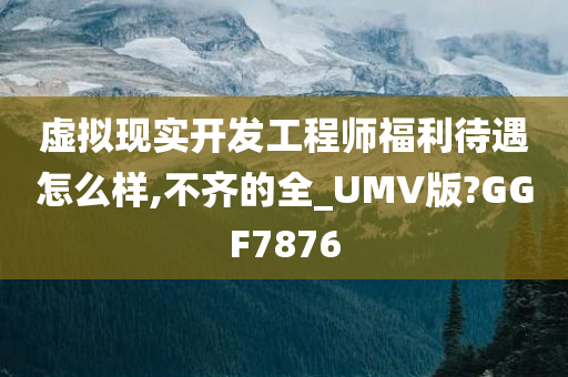 虚拟现实开发工程师福利待遇怎么样,不齐的全_UMV版?GGF7876