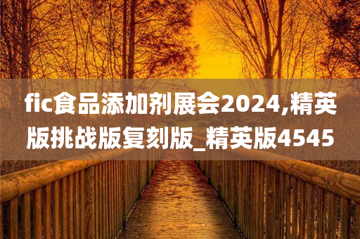 fic食品添加剂展会2024,精英版挑战版复刻版_精英版4545