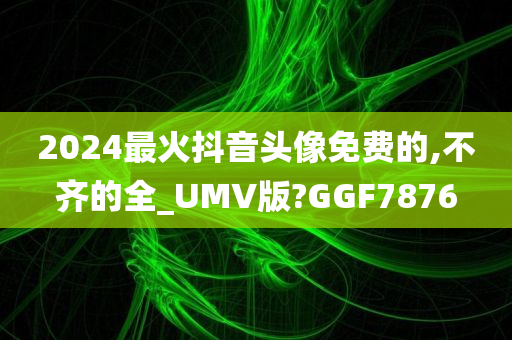 2024最火抖音头像免费的,不齐的全_UMV版?GGF7876