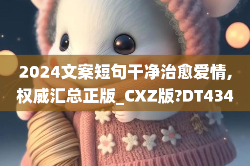 2024文案短句干净治愈爱情,权威汇总正版_CXZ版?DT434