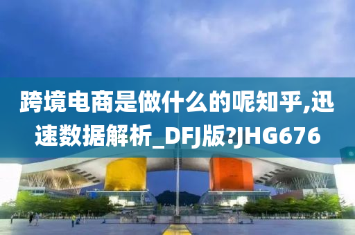 跨境电商是做什么的呢知乎,迅速数据解析_DFJ版?JHG676