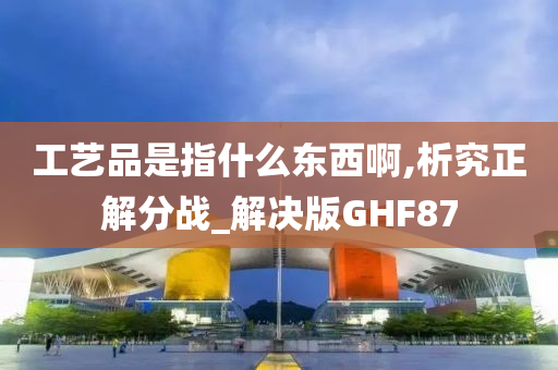 工艺品是指什么东西啊,析究正解分战_解决版GHF87