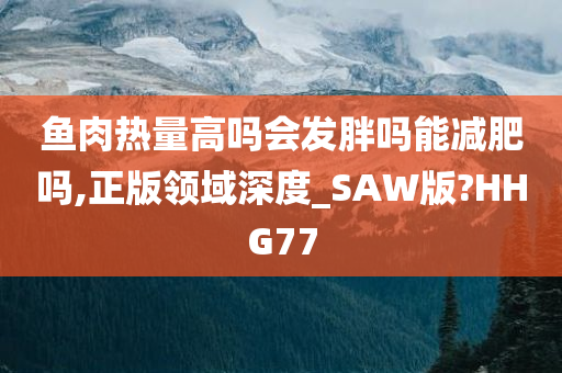 鱼肉热量高吗会发胖吗能减肥吗,正版领域深度_SAW版?HHG77