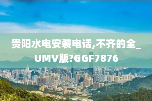 贵阳水电安装电话,不齐的全_UMV版?GGF7876