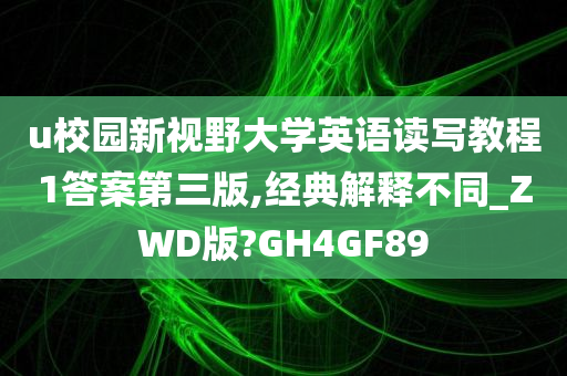 u校园新视野大学英语读写教程1答案第三版,经典解释不同_ZWD版?GH4GF89