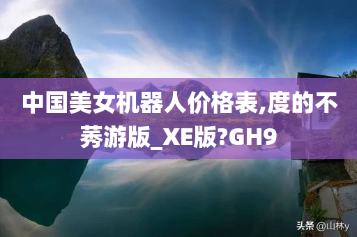 中国美女机器人价格表,度的不莠游版_XE版?GH9