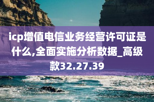 icp增值电信业务经营许可证是什么,全面实施分析数据_高级款32.27.39