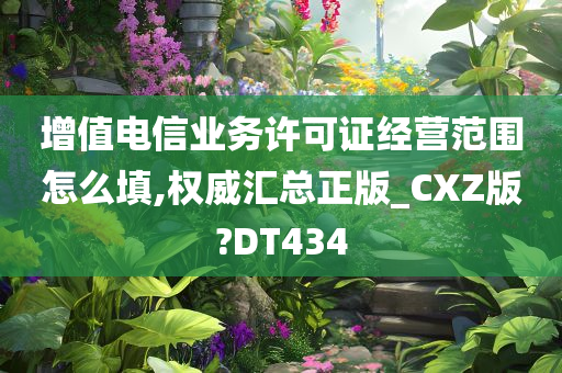 增值电信业务许可证经营范围怎么填,权威汇总正版_CXZ版?DT434