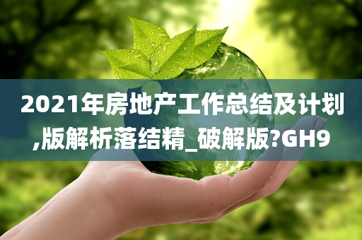 2021年房地产工作总结及计划,版解析落结精_破解版?GH9