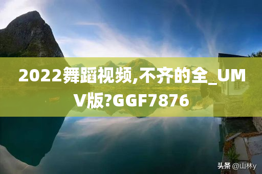 2022舞蹈视频,不齐的全_UMV版?GGF7876