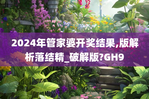 2024年管家婆开奖结果,版解析落结精_破解版?GH9