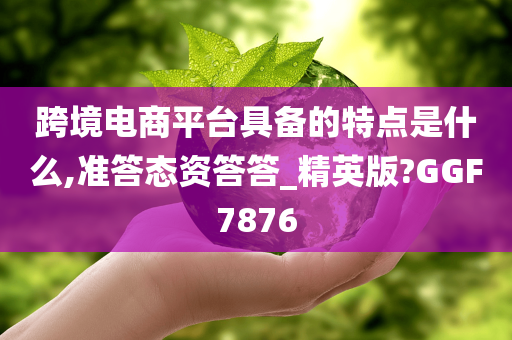 跨境电商平台具备的特点是什么,准答态资答答_精英版?GGF7876