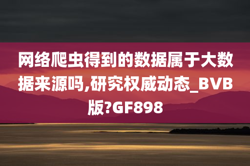 网络爬虫得到的数据属于大数据来源吗,研究权威动态_BVB版?GF898