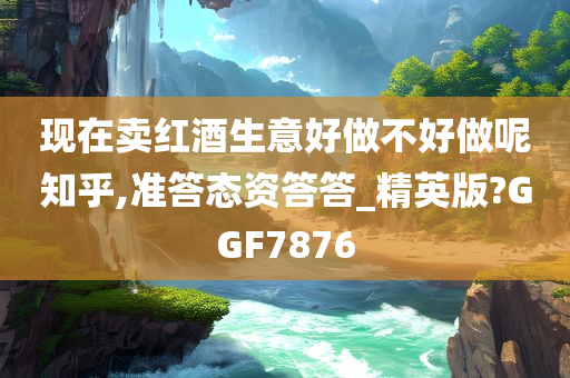 现在卖红酒生意好做不好做呢知乎,准答态资答答_精英版?GGF7876