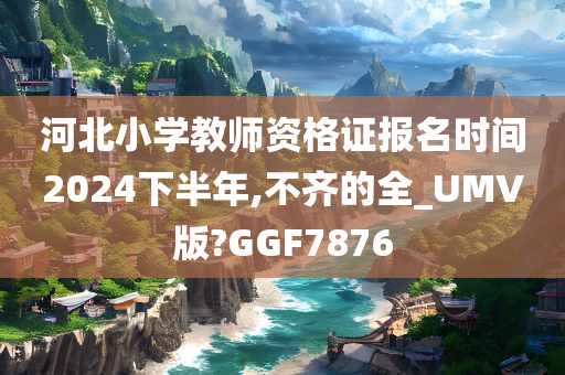 河北小学教师资格证报名时间2024下半年,不齐的全_UMV版?GGF7876