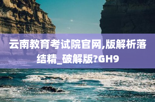 云南教育考试院官网,版解析落结精_破解版?GH9