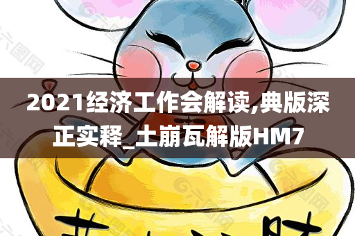 2021经济工作会解读,典版深正实释_土崩瓦解版HM7