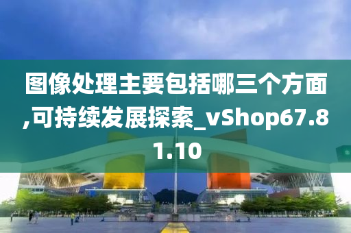 图像处理主要包括哪三个方面,可持续发展探索_vShop67.81.10