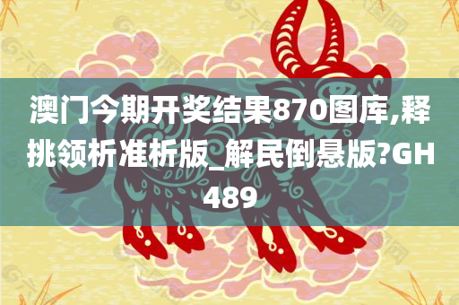 澳门今期开奖结果870图库,释挑领析准析版_解民倒悬版?GH489