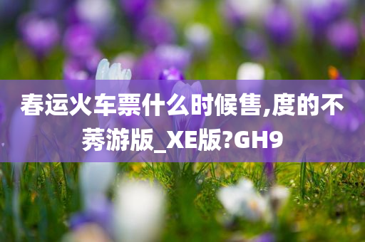 春运火车票什么时候售,度的不莠游版_XE版?GH9