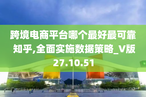 跨境电商平台哪个最好最可靠 知乎,全面实施数据策略_V版27.10.51