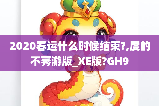 2020春运什么时候结束?,度的不莠游版_XE版?GH9