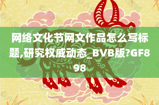 网络文化节网文作品怎么写标题,研究权威动态_BVB版?GF898