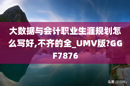 大数据与会计职业生涯规划怎么写好,不齐的全_UMV版?GGF7876