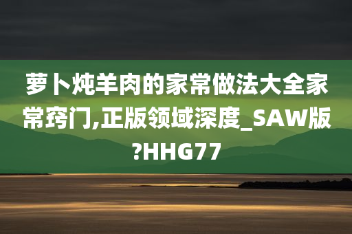 萝卜炖羊肉的家常做法大全家常窍门,正版领域深度_SAW版?HHG77