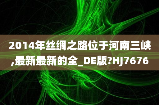 2014年丝绸之路位于河南三峡,最新最新的全_DE版?HJ7676