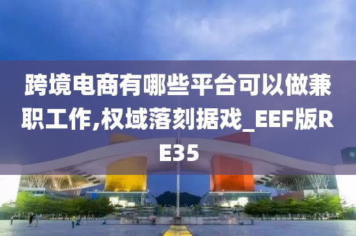 跨境电商有哪些平台可以做兼职工作,权域落刻据戏_EEF版RE35