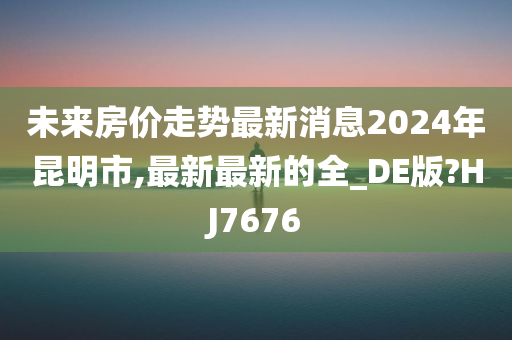 未来房价走势最新消息2024年昆明市,最新最新的全_DE版?HJ7676