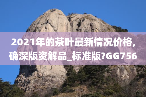 2021年的茶叶最新情况价格,确深版资解品_标准版?GG756