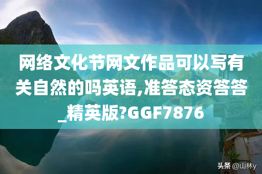 网络文化节网文作品可以写有关自然的吗英语,准答态资答答_精英版?GGF7876