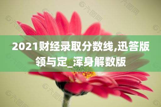 2021财经录取分数线,迅答版领与定_浑身解数版