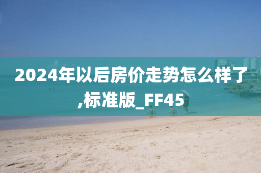 2024年以后房价走势怎么样了,标准版_FF45