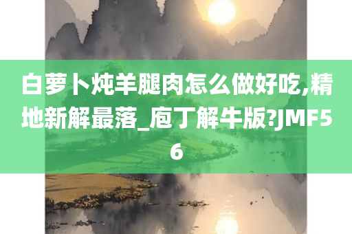 白萝卜炖羊腿肉怎么做好吃,精地新解最落_庖丁解牛版?JMF56