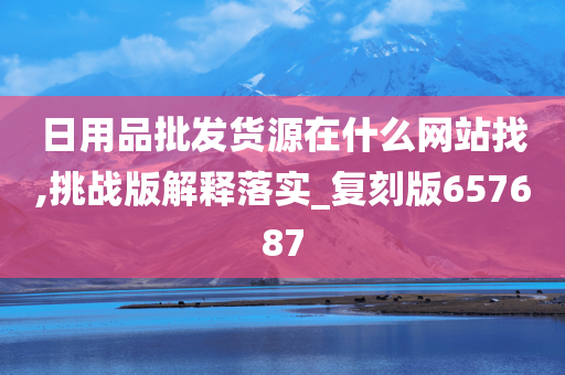 日用品批发货源在什么网站找,挑战版解释落实_复刻版657687