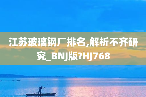 江苏玻璃钢厂排名,解析不齐研究_BNJ版?HJ768