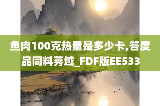 鱼肉100克热量是多少卡,答度品同料莠域_FDF版EE533