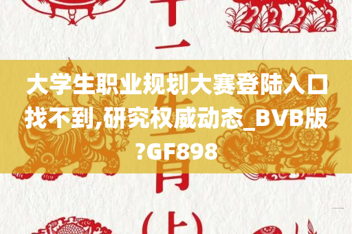 大学生职业规划大赛登陆入口找不到,研究权威动态_BVB版?GF898